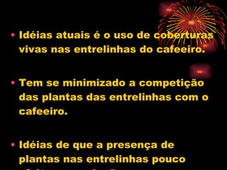 Idéias atuais é o uso de coberturas vivas nas entrelinhas do cafeeiro. Tem se minimizado a competição das plantas das entrelinhas com o cafeeiro.  Idéias de que a presença de plantas nas entrelinhas pouco efeito na produção. 