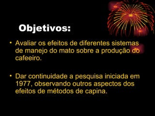 Objetivos: Avaliar os efeitos de diferentes sistemas de manejo do mato sobre a produção do cafeeiro. Dar continuidade a pesquisa iniciada em 1977, observando outros aspectos dos efeitos de métodos de capina. 