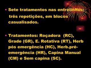 Sete tratamentos nas entrelinhas;  três repetições, em blocos casualisados. Tratamentos: Roçadora  (RC), Grade (GR), E. Rotativa (RT), Herb pós emergência (HC), Herb.pré-emergência (HR), Capina Manual (CM) e Sem capina (SC).  