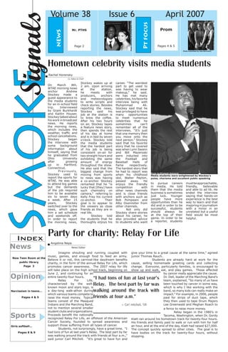 Smoke 
Signals 
Prom 
Pages 4 & 5 
Volume 38 Issue 6 April 2007 
news 
Index 
Sports 
News 
New Teen Room at the public library 
Page 3 
Opinion 
Narcissism in teens... 
Pages 4 & 5 
Girls softball... 
Pages 8 & 9 
Pt focus 
Party for charity: Relay For Life 
Rachel Horensky 
Co -Editor-In-Cheif 
Angelina Nepa 
News Editor 
Mr. PTHS 
Page 2 
Imagine shouting and running coupled with music, games, and enough food to feed an army. Believe it or not, this carnival-like daydream benefits charity, in the form of the annual Relay For Life, which promotes cancer awareness. The 2007 relay for life will take place on the high school track, beginning on June 2, and continuing for an entire twenty-four hours. 
Relay For Life, characterized by the well- known moon and stars logo, is a day-long walk-athon during which various teams compete to raise the most money. Typical teams consist of the Masqued Indians and the Marching Band, not to mention several smaller student clubs and organizations. Proceeds benefit the nationally recognized Relay For Life, an offshoot of the American Cancer Society, founded to spread awareness and support those suffering from all types of cancer. 
Students, not surprisingly, have a great time. “I had tons of fun at last year’s Relay. The best part by far was walking around the track with friends at four a.m.,” said junior Carl Mitchell. “It’s great to have fun and give your time to a great cause at the same time,” agreed junior Thomas Rauch. 
Students are already hard at work for the cause, selling homemade greeting cards and collecting change. Everyone, particularly families, is encouraged to show up and walk, eat, and play games. Those affected by cancer really appreciate the cause. Dr. Dell, leader of the Marching Band’s team, explained, “So many of us have been touched by cancer in some way, which is why I like working with the band, so many kids can really make an impact.” For example, in 2006, people paid for strips of duct tape, which they then used to tape Drum Majors Lee Greenwald and Meghan Roach to a fence to raise more money. 
Relay began in the 1980’s in Tacoma, Washington, when Dr. Gordy Klatt ran around his hometown track for twenty-four hours. His friends and family paid to walk or run with him for half an hour, and at the end of the day, Klatt had raised $27,000. The concept quickly spread to other cities. The goal is to have bodies on the track for twenty-four hours, without stopping. 
– Carl Mitchell, ‘08 
“I had tons of fun at last year’s Relay. The best part by far was walking around the track with friends at four a.m.” 
Hometown celebrity visits media students 
On March 8th, WTAE morning news anchor Andrew Stockey made a guest appearance to the media students for an in-school field trip. Interviewed by Grant Burkhardt and Kaitlin Houser, Stockey talked about his work in broadcast news. He reports the morning news, which includes the weather, traffic and school cancellations. Stockey began the interview with some background information about himself, saying that he graduated from Ohio University after growing up in Hartford, Connecticut. 
Previously, Stockey used to report the sports for WTAE. He was able to attend big games but the demands of the job required him to be available six to seven days a week. After 15 years, Stockey switched over to the news, which gave him a set schedule and weekends off. In order to report the morning news, Stockey wakes up at 2 am. Upon arriving at the station, he meets with producers, anchors and meteorologists to write scripts and check stories. Besides reporting the news, Stockey said his job at the station is to brew the coffee. After his two hours on air, Stockey tapes a feature news story, then spends the rest of his day at home and is in bed by seven o’clock. Stockey told the media students that the hardest part of his job is being consistent on-air for two straight hours and exhibiting the same amount of energy throughout the show. He also said that the biggest change from moving from sports to news was having a co-anchor. Stockey remarked that he “is lucky that [they] have such chemistry on camera,” referring to Kelly Frey his current co-anchor. Their goal is to appear to the viewers as close friends as they are in real life. 
Stockey told the students that he thoroughly enjoys his career. “The weirdest part to get used to was having to wear makeup,” he said. He has met many celebrities, his favorite interview being with Muhammad Ali. Stockey said that he was privileged to have many opportunities to meet numerous celebrities that he sometimes can’t remember all of the interviews. “It’s just that one memory then you move onto the next person.” Stockey said that his favorite story that he covered was when Lynn Swann and Bill Mazeroski were inducted into the Football and Baseball Halls of Fame respectively. The hardest story that he had to report was when his childhood idol, Walter Payton, passed away. He enjoys the friendly competition with other news channels and is close friends with anchors such as Bob Pompeani and Alby Oxenreiter from other channels. 
Not only did Stockey share stories about his career, he also provided advice to students who want 
to pursue careers in media. He told them that the media business is sometimes just luck. Younger people have more opportunities than he did and in order to be successful, students should always be at the top of their game. In order to be a reporter, students must be approachable, friendly, believable and able to ad lib. He ended the interview saying that hands-on experience is the best way to learn and that majoring in journalism with a minor in an unrelated but a useful field would be most helpful. 
Photo submitted by Jess Berardino 
Media students were enlightened by Stockey’s poise, charisma and excellent public speaking 
Photo by Elizabeth Goimarac 
Photo submitted by photography club  