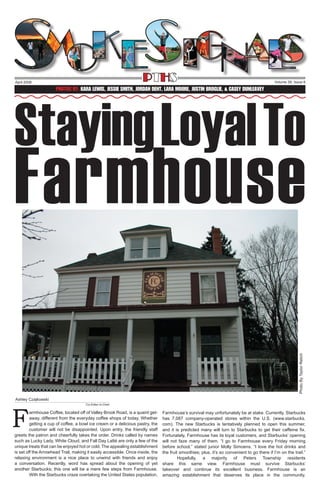 PTHS

April 2008

Volume 39, Issue 6

Staying Loyal To
Photos By: Kara Lewis, Jessie smith, Jordan Dent, Lara Moore, Justin Broglie, & Casey Dunleavey

Photo By Taylor Relich

Farmhouse
Ashley Czajkowski

F

Co-Editor-In-Chief

armhouse Coffee, located off of Valley Brook Road, is a quaint getaway, different from the everyday coffee shops of today. Whether
getting a cup of coffee, a bowl ice cream or a delicious pastry, the
customer will not be disappointed. Upon entry, the friendly staff
greets the patron and cheerfully takes the order. Drinks called by names
such as Lucky Lady, White Cloud, and Fall Day Latté are only a few of the
unique treats that can be enjoyed hot or cold. The appealing establishment
is set off the Arrowhead Trail, making it easily accessible. Once inside, the
relaxing environment is a nice place to unwind with friends and enjoy
a conversation. Recently, word has spread about the opening of yet
another Starbucks; this one will be a mere few steps from Farmhouse.
	
With the Starbucks craze overtaking the United States population,

Farmhouse’s survival may unfortunately be at stake. Currently, Starbucks
has 7,087 company-operated stores within the U.S. (www.starbucks.
com). The new Starbucks is tentatively planned to open this summer,
and it is predicted many will turn to Starbucks to get their caffeine fix.
Fortunately, Farmhouse has its loyal customers, and Starbucks’ opening
will not faze many of them. “I go to Farmhouse every Friday morning
before school,” stated junior Molly Simoens. “I love the hot drinks and
the fruit smoothies; plus, it’s so convenient to go there if I’m on the trail.”
	
Hopefully, a majority of Peters Township residents
share this same view. Farmhouse must survive Starbucks’
takeover and continue its excellent business. Farmhouse is an
amazing establishment that deserves its place in the community.

 