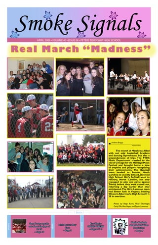 Smoke Signals
April 2009 • volume 40 • issue 06 • Peters Township High School

R e a l March “Madness”

Andrea Briggs
Assistant Editor

	
The month of March was filled
with not only basketball brackets
and dancing leprechauns, but also a
preponderance of trips. The PTHS
Music Department traveled to the
city of Chicago for the Heritage Music
Festival and brought home a slew
of trophies and plaques recognizing
their achievements. The Baseball
team headed to Sumter, North
Carolina to soundly defeat Lakewood
High School. Girl’s Softball went to
Hickory, North Carolina, but only
managed to play one game against
Trinity before they were rained out,
returning a day earlier than they
anticipated. The Girls Lacrosse team
had better luck in Virginia, beating
Western Albermarle High School 1110 in overtime.
Photos by: Paige Burris, Heidi Eltschlager,
Carly Ellis, Alex Boyer, and Taylor Lawrence

Eco-Mania:
GOING GREEN
– Pages 4 + 5

opinion

Little Scouts Day
Care
– Page 3

features

Sam Fortna speaks
out about the joys of
track
– Page 10

news

Sports

Inside
Media Students
Awarded for Video
Produtions
– Page 9

 