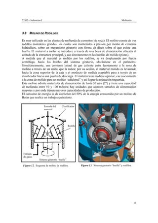 72.02 – Industrias I Molienda
13
3.8 MOLINO DE RODILLOS
Es muy utilizado en las plantas de molienda de cemento (vía seca). El molino consta de tres
rodillos moledores grandes, los cuales son mantenidos a presión por medio de cilindros
hidráulicos, sobre un mecanismo giratorio con forma de disco sobre el que existe una
huella. El material a moler se introduce a través de una boca de alimentación ubicada al
costado de la estructura principal, y cae directamente en las huellas de molido (pistas).
A medida que el material es molido por los rodillos, se va desplazando por fuerza
centrífuga, hacia los bordes del sistema giratorio, ubicándose en el perímetro.
Simultáneamente, una corriente lateral de gas caliente entra fuertemente a la zona de
molido a través de un anillo que la rodea; por su acción, el material molido es levantado
hacia la zona superior de la caja y el producto de medida aceptable pasa a través de un
clasificador hacia una puerta de descarga. El material con medida superior, cae nuevamente
a la zona de molido para un molido “adicional” y así lograr la reducción requerida.
Este molino admite materiales de alimentación de hasta 50 mm (2”) y tiene una capacidad
de molienda entre 50 y 100 tn/hora; hay unidades que admiten tamaños de alimentación
mayores y por ende tienen mayores capacidades de producción.
El consumo de energía es de alrededor del 50% de la energía consumida por un molino de
Bolas que realice un trabajo equivalente.
Clasificador
Figura 12. Esquema de molino de rodillos.
Sistema giratorio “huella”
Entrada del
material
Entrada
de gases
Rodillo
Figura 13. Sistema giratorio “huella” y rodillos.
 