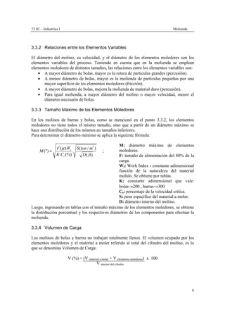 72.02 – Industrias I Molienda
6
3.3.2 Relaciones entre los Elementos Variables
El diámetro del molino, su velocidad, y el diámetro de los elementos moledores son los
elementos variables del proceso. Teniendo en cuenta que en la molienda se emplean
elementos moledores de distintos tamaños, las relaciones entre los elementos variables son:
• A mayor diámetro de bolas, mayor es la rotura de partículas grandes (percusión).
• A menor diámetro de bolas, mayor es la molienda de partículas pequeñas por una
mayor superficie de los elementos moledores (fricción).
• A mayor diámetro de bolas, mejora la molienda de material duro (percusión).
• Para igual molienda, a mayor diámetro del molino o mayor velocidad, menor el
diámetro necesario de bolas.
3.3.3 Tamaño Máximo de los Elementos Moledores
En los molinos de barras y bolas, como se mencionó en el punto 3.3.2, los elementos
moledores no tiene todos el mismo tamaño, sino que a partir de un diámetro máximo se
hace una distribución de los mismos en tamaños inferiores.
Para determinar el diámetro máximo se aplica la siguiente fórmula:
3
( ). ( / )
(") .
. (%) ( )
i
s
F W S ton m
M
K C D ft
µ
= ;
M: diámetro máximo de elementos
moledores.
F: tamaño de alimentación del 80% de la
carga.
Wi: Work Index - constante adimensional
función de la naturaleza del material
molido. Se obtiene por tablas.
K: constante adimensional que vale:
bolas→200 , barras→300
Cs: porcentaje de la velocidad crítica.
S: peso específico del material a moler.
D: diámetro interno del molino.
Luego, ingresando en tablas con el tamaño máximo de los elementos moledores, se obtiene
la distribución porcentual y los respectivos diámetros de los componentes para efectuar la
molienda.
3.3.4 Volumen de Carga
Los molinos de bolas y barras no trabajan totalmente llenos. El volumen ocupado por los
elementos moledores y el material a moler referido al total del cilindro del molino, es lo
que se denomina Volumen de Carga:
V (%) = (V material a moler + V elementos moledores) x 100
V interior del cilindro
 
