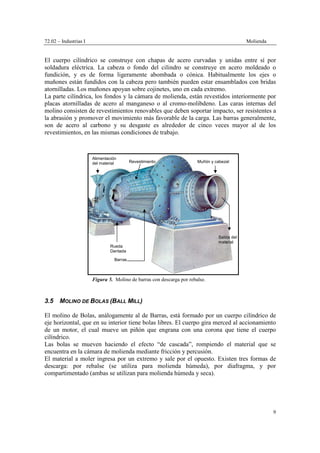 72.02 – Industrias I Molienda
9
El cuerpo cilíndrico se construye con chapas de acero curvadas y unidas entre sí por
soldadura eléctrica. La cabeza o fondo del cilindro se construye en acero moldeado o
fundición, y es de forma ligeramente abombada o cónica. Habitualmente los ejes o
muñones están fundidos con la cabeza pero también pueden estar ensamblados con bridas
atornilladas. Los muñones apoyan sobre cojinetes, uno en cada extremo.
La parte cilíndrica, los fondos y la cámara de molienda, están revestidos interiormente por
placas atornilladas de acero al manganeso o al cromo-molibdeno. Las caras internas del
molino consisten de revestimientos renovables que deben soportar impacto, ser resistentes a
la abrasión y promover el movimiento más favorable de la carga. Las barras generalmente,
son de acero al carbono y su desgaste es alrededor de cinco veces mayor al de los
revestimientos, en las mismas condiciones de trabajo.
3.5 MOLINO DE BOLAS (BALL MILL)
El molino de Bolas, análogamente al de Barras, está formado por un cuerpo cilíndrico de
eje horizontal, que en su interior tiene bolas libres. El cuerpo gira merced al accionamiento
de un motor, el cual mueve un piñón que engrana con una corona que tiene el cuerpo
cilíndrico.
Las bolas se mueven haciendo el efecto “de cascada”, rompiendo el material que se
encuentra en la cámara de molienda mediante fricción y percusión.
El material a moler ingresa por un extremo y sale por el opuesto. Existen tres formas de
descarga: por rebalse (se utiliza para molienda húmeda), por diafragma, y por
compartimentado (ambas se utilizan para molienda húmeda y seca).
Alimentación
del material Revestimiento Muñón y cabezal
Rueda
Dentada
Barras
Figura 5. Molino de barras con descarga por rebalse.
Salida del
material
 