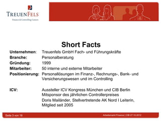 Short Facts
   Unternehmen:      Treuenfels GmbH Fach- und Führungskräfte
   Branche:          Personalberatung
   Gründung:         1999
   Mitarbeiter:      50 interne und externe Mitarbeiter
   Positionierung:   Personallösungen im Finanz-, Rechnungs-, Bank- und
                     Versicherungswesen und im Controlling

   ICV:              Aussteller ICV Kongress München und CIB Berlin
                     Mitsponsor des jährlichen Controllerpreises
                     Doris Mailänder, Stellvertretende AK Nord I Leiterin,
                     Mitglied seit 2005

Seite 3 von 18                                          Arbeitsmarkt Finance | CIB 27.10.2012
 