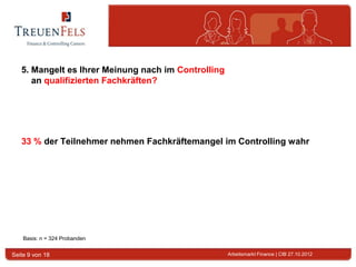 5. Mangelt es Ihrer Meinung nach im Controlling
      an qualifizierten Fachkräften?




   33 % der Teilnehmer nehmen Fachkräftemangel im Controlling wahr




    Basis: n = 324 Probanden


Seite 9 von 18                                       Arbeitsmarkt Finance | CIB 27.10.2012
 