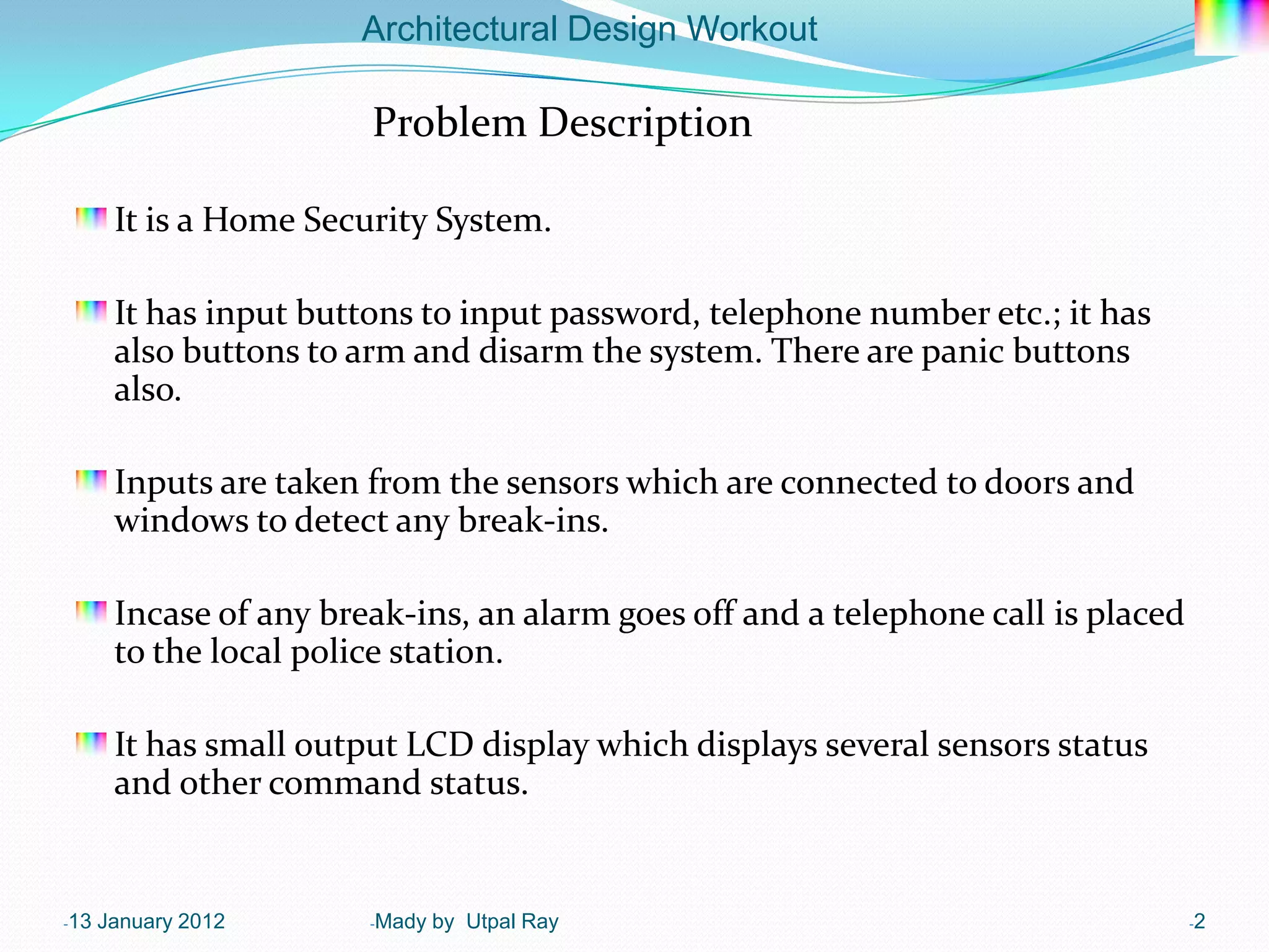 Architectural Design Workout

                        Problem Description

       It is a Home Security System.

       It has input buttons to input password, telephone number etc.; it has
       also buttons to arm and disarm the system. There are panic buttons
       also.

       Inputs are taken from the sensors which are connected to doors and
       windows to detect any break-ins.

       Incase of any break-ins, an alarm goes off and a telephone call is placed
       to the local police station.

       It has small output LCD display which displays several sensors status
       and other command status.


-13   January 2012      -Mady   by Utpal Ray                                       -2
 