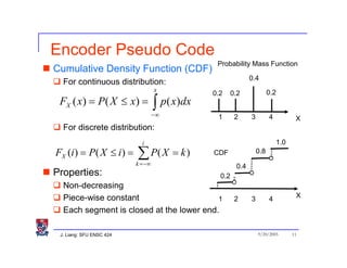 Encoder Pseudo Code
                                                Probability Mass Function
Cumulative Density Function (CDF)
                                                              0.4
  For continuous distribution:
                                   x                                    0.2
                                               0.2     0.2
 FX ( x) = P ( X ≤ x) =
                                −∞
                                   ∫ p( x)dx
                                                1       2     3         4            X
  For discrete distribution:
                            i                                                 1.0
FX (i ) = P( X ≤ i ) =    ∑ P( X = k )
                          k = −∞
                                               CDF                0.8

                                                        0.4
Properties:                                      0.2
  Non-decreasing
  Piece-wise constant                                                                X
                                          1             2     3         4
  Each segment is closed at the lower end.

 J. Liang: SFU ENSC 424                                           9/20/2005         11
 