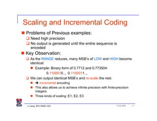 Scaling and Incremental Coding
Problems of Previous examples:
    Need high precision
    No output is generated until the entire sequence is
    encoded
Key Observation:
   As the RANGE reduces, many MSB’s of LOW and HIGH become
   identical:
      Example: Binary form of 0.7712 and 0.773504:
              0.1100010.., 0.1100011..,
   We can output identical MSB’s and re-scale the rest:
            Incremental encoding
        This also allows us to achieve infinite precision with finite-precision
        integers.
        Three kinds of scaling: E1, E2, E3


 J. Liang: SFU ENSC 424                                               9/20/2005   17
 