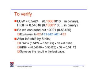 To verify
 LOW = 0.5424 (0.10001010... in binary),
 HIGH = 0.54816 (0.10001100... in binary).
 So we can send out 10001 (0.53125)
     Equivalent to E2 E1 E1 E1 E2
 After left shift by 5 bits:
     LOW = (0.5424 – 0.53125) x 32 = 0.3568
     HIGH = (0.54816 – 0.53125) x 32 = 0.54112
     Same as the result in the last page.




 J. Liang: SFU ENSC 424                    9/20/2005   20
 