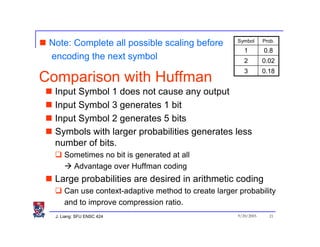 Symbol      Prob.
 Note: Complete all possible scaling before
                                                          1        0.8
 encoding the next symbol                                 2        0.02
                                                          3        0.18
Comparison with Huffman
  Input Symbol 1 does not cause any output
  Input Symbol 3 generates 1 bit
  Input Symbol 2 generates 5 bits
  Symbols with larger probabilities generates less
  number of bits.
      Sometimes no bit is generated at all
        Advantage over Huffman coding
  Large probabilities are desired in arithmetic coding
      Can use context-adaptive method to create larger probability
      and to improve compression ratio.
  J. Liang: SFU ENSC 424                               9/20/2005     21
 