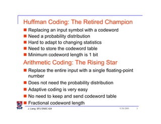 Huffman Coding: The Retired Champion
 Replacing an input symbol with a codeword
 Need a probability distribution
 Hard to adapt to changing statistics
 Need to store the codeword table
 Minimum codeword length is 1 bit
Arithmetic Coding: The Rising Star
 Replace the entire input with a single floating-point
 number
 Does not need the probability distribution
 Adaptive coding is very easy
 No need to keep and send codeword table
 Fractional codeword length
 J. Liang: SFU ENSC 424                        9/20/2005   3
 