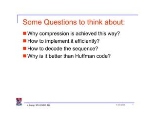 Some Questions to think about:
 Why compression is achieved this way?
 How to implement it efficiently?
 How to decode the sequence?
 Why is it better than Huffman code?




 J. Liang: SFU ENSC 424             9/20/2005   7
 