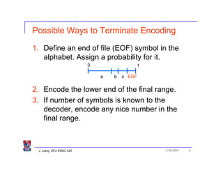 Possible Ways to Terminate Encoding

1. Define an end of file (EOF) symbol in the
   alphabet. Assign a probability for it.
                          0               1

                              a   b   c EOF


2. Encode the lower end of the final range.
3. If number of symbols is known to the
   decoder, encode any nice number in the
   final range.



 J. Liang: SFU ENSC 424                       9/20/2005   8
 