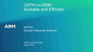 CEPH on ARM:
Scalable and Efficient
Jeff Chu
CEPH Community Days
Director Enterprise Solutions
August 2016
 