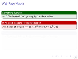 Images/cinvestav-
Web Page Matrix
Something Notable
n= 2,000,000,000 (and growing by 1 million a day)
If we used integers for representation
n × n array of integers =⇒16 ∗ 1018 bytes (16 ∗ 109 GB)
Properties
Each page links to 10 (say) other pages on average.
On average there are 10 nonzero entries per row.
Space needed for non-zero elements is approximately 20,000,000,000
x 4 bytes = 80,000,000,000 bytes (80 GB)
41 / 81
 