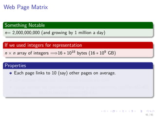 Images/cinvestav-
Web Page Matrix
Something Notable
n= 2,000,000,000 (and growing by 1 million a day)
If we used integers for representation
n × n array of integers =⇒16 ∗ 1018 bytes (16 ∗ 109 GB)
Properties
Each page links to 10 (say) other pages on average.
On average there are 10 nonzero entries per row.
Space needed for non-zero elements is approximately 20,000,000,000
x 4 bytes = 80,000,000,000 bytes (80 GB)
41 / 81
 