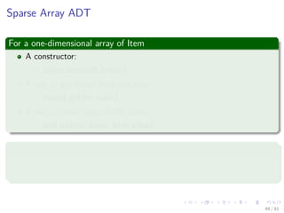 Images/cinvestav-
Sparse Array ADT
For a one-dimensional array of Item
A constructor:
SparseArray(int length)
A way to get values from the array:
Object get(int index)
A way to store values in the array:
void add(int index, Item value)
In addition, it is OK to ask for a value from an empty array position
1 For number, it should return ZERO.
2 For Item, it should return NULL.
49 / 81
 