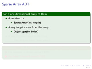 Images/cinvestav-
Sparse Array ADT
For a one-dimensional array of Item
A constructor:
SparseArray(int length)
A way to get values from the array:
Object get(int index)
A way to store values in the array:
void add(int index, Item value)
In addition, it is OK to ask for a value from an empty array position
1 For number, it should return ZERO.
2 For Item, it should return NULL.
49 / 81
 