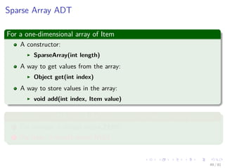 Images/cinvestav-
Sparse Array ADT
For a one-dimensional array of Item
A constructor:
SparseArray(int length)
A way to get values from the array:
Object get(int index)
A way to store values in the array:
void add(int index, Item value)
In addition, it is OK to ask for a value from an empty array position
1 For number, it should return ZERO.
2 For Item, it should return NULL.
49 / 81
 