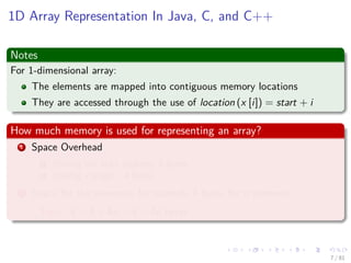 Images/cinvestav-
1D Array Representation In Java, C, and C++
Notes
For 1-dimensional array:
The elements are mapped into contiguous memory locations
They are accessed through the use of location (x [i]) = start + i
How much memory is used for representing an array?
1 Space Overhead
1 Storing the start address: 4 bytes
2 Storing x.length: 4 bytes
2 Space for the elements, for example 4 bytes for n elements
Total: 4 + 4 + 4n = 8 + 4n bytes
7 / 81
 