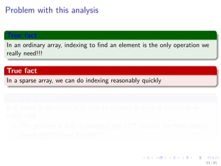 Images/cinvestav-
Problem with this analysis
True fact
In an ordinary array, indexing to ﬁnd an element is the only operation we
really need!!!
True fact
In a sparse array, we can do indexing reasonably quickly
False Conclusion
In a sparse array, indexing to ﬁnd an element is the only operation we
really need
The problem is that in designing the ADT, we did not think enough
about how it would be used !!!
53 / 81
 