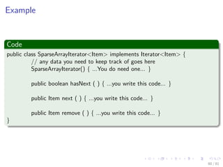 Images/cinvestav-
Example
Code
public class SparseArrayIterator<Item> implements Iterator<Item> {
// any data you need to keep track of goes here
SparseArrayIterator() { ...You do need one... }
public boolean hasNext ( ) { ...you write this code... }
public Item next ( ) { ...you write this code... }
public Item remove ( ) { ...you write this code... }
}
60 / 81
 