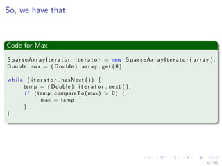 Images/cinvestav-
So, we have that
Code for Max
S p a r s e A r r a y I t e r a t o r i t e r a t o r = new S p a r s e A r r a y I t e r a t o r ( a r r a y ) ;
Double max = ( Double ) a r r a y . get ( 0 ) ;
wh il e ( i t e r a t o r . hasNext ( ) ) {
temp = ( Double ) i t e r a t o r . next ( ) ;
i f ( temp . compareTo (max) > 0) {
max = temp ;
}
}
61 / 81
 