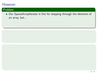 Images/cinvestav-
However
Problem
Our SparseArrayIterator is ﬁne for stepping through the elements of
an array, but...
It does not tell us what index they were at.
For some problems, we may need this information
First Solution
Revise our iterator to tell us, not the value in each list cell, but the index
in each list cell
Problem
Somewhat more awkward to use, since we would need
array.get(iterator.next()) instead of just iterator.next().
But it’s worse than that, because next is deﬁned to return an Item, so
we would have to wrap the index.
We could deal with this by overloading get to take an Item argument.
62 / 81
 