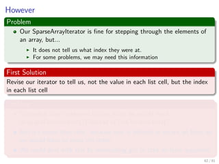 Images/cinvestav-
However
Problem
Our SparseArrayIterator is ﬁne for stepping through the elements of
an array, but...
It does not tell us what index they were at.
For some problems, we may need this information
First Solution
Revise our iterator to tell us, not the value in each list cell, but the index
in each list cell
Problem
Somewhat more awkward to use, since we would need
array.get(iterator.next()) instead of just iterator.next().
But it’s worse than that, because next is deﬁned to return an Item, so
we would have to wrap the index.
We could deal with this by overloading get to take an Item argument.
62 / 81
 