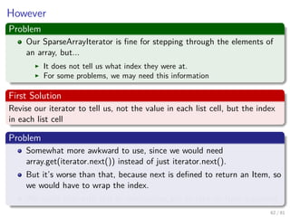 Images/cinvestav-
However
Problem
Our SparseArrayIterator is ﬁne for stepping through the elements of
an array, but...
It does not tell us what index they were at.
For some problems, we may need this information
First Solution
Revise our iterator to tell us, not the value in each list cell, but the index
in each list cell
Problem
Somewhat more awkward to use, since we would need
array.get(iterator.next()) instead of just iterator.next().
But it’s worse than that, because next is deﬁned to return an Item, so
we would have to wrap the index.
We could deal with this by overloading get to take an Item argument.
62 / 81
 