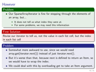 Images/cinvestav-
However
Problem
Our SparseArrayIterator is ﬁne for stepping through the elements of
an array, but...
It does not tell us what index they were at.
For some problems, we may need this information
First Solution
Revise our iterator to tell us, not the value in each list cell, but the index
in each list cell
Problem
Somewhat more awkward to use, since we would need
array.get(iterator.next()) instead of just iterator.next().
But it’s worse than that, because next is deﬁned to return an Item, so
we would have to wrap the index.
We could deal with this by overloading get to take an Item argument.
62 / 81
 