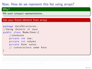 Images/cinvestav-
Now, How do we represent this list using arrays?
Why?
We want compact representations...
Use your friend element from arrays
package d a t a S t r u c t u r e s ;
// Using Generic in Java
p u b l i c c l a s s Node<Item>{
// elements
p r i v a t e i n t row ;
p r i v a t e i n t column
p r i v a t e Item value ;
// c o n s t r u c t o r s come here
}
Thus you declare an array element with the Node information
Node element[] = new Node[1000];
66 / 81
 