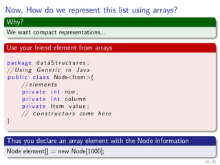 Images/cinvestav-
Now, How do we represent this list using arrays?
Why?
We want compact representations...
Use your friend element from arrays
package d a t a S t r u c t u r e s ;
// Using Generic in Java
p u b l i c c l a s s Node<Item>{
// elements
p r i v a t e i n t row ;
p r i v a t e i n t column
p r i v a t e Item value ;
// c o n s t r u c t o r s come here
}
Thus you declare an array element with the Node information
Node element[] = new Node[1000];
66 / 81
 