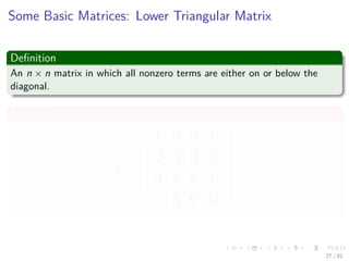 Images/cinvestav-
Some Basic Matrices: Lower Triangular Matrix
Deﬁnition
An n × n matrix in which all nonzero terms are either on or below the
diagonal.
Example
x =










1 0 0 0
2 3 0 0
4 5 6 0
7 8 9 10










27 / 81
 