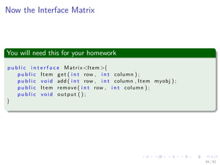 Images/cinvestav-
Now the Interface Matrix
You will need this for your homework
p u b l i c i n t e r f a c e Matrix<Item >{
p u b l i c Item get ( i n t row , i n t column ) ;
p u b l i c void add ( i n t row , i n t column , Item myobj ) ;
p u b l i c Item remove ( i n t row , i n t column ) ;
p u b l i c void output ( ) ;
}
34 / 81
 