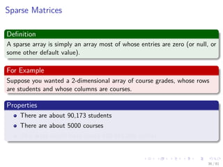 Images/cinvestav-
Sparse Matrices
Deﬁnition
A sparse array is simply an array most of whose entries are zero (or null, or
some other default value).
For Example
Suppose you wanted a 2-dimensional array of course grades, whose rows
are students and whose columns are courses.
Properties
There are about 90,173 students
There are about 5000 courses
This array would have about 450,865,000 entries
36 / 81
 