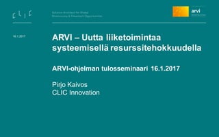 ARVI – Uutta liiketoimintaa
systeemisellä resurssitehokkuudella
ARVI-ohjelman tulosseminaari 16.1.2017
Pirjo Kaivos
CLIC Innovation
16.1.2017
 