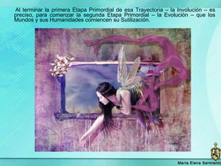 Al terminar la primera Etapa Primordial de esa Trayectoria – la Involución – es preciso, para comenzar la segunda Etapa Primordial – la Evolución – que los Mundos y sus Humanidades comiencen su Sutilización.  María   Elena Sarmiento 