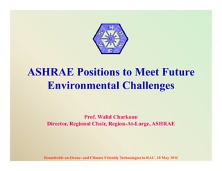 ASHRAE Positions to Meet Future
   Environmental Challenges

                   Prof. Walid Charkoun
    Director, Regional Chair, Region-At-Large, ASHRAE




   Roundtable on Ozone- and Climate Friendly Technologies in RAC, 10 May 2011
 