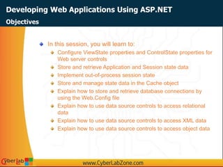 Developing Web Applications Using ASP.NET
In this session, you will learn to:
Configure ViewState properties and ControlState properties for
Web server controls
Store and retrieve Application and Session state data
Implement out-of-process session state
Store and manage state data in the Cache object
Explain how to store and retrieve database connections by
using the Web.Config file
Explain how to use data source controls to access relational
data
Explain how to use data source controls to access XML data
Explain how to use data source controls to access object data
Objectives
 