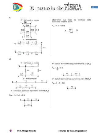 35

f)
1° - Marcando os pontos

Observamos que todos os
associados em série, assim:

resistores

estão

Req = 7 . 5 = 35 Ω

2° - Redesenhando

g)
1° - Marcando os pontos

4° - Calculo da resistência equivalente entre AE’ (RAE')
RAE' = 6 = 3 Ω
2

2° - Redesenhando

5° - Calculo da resistência equivalente entre AB (RAB)
RAB = 3 + 6 = 9 Ω

3° - Calculo da resistência equivalente entre AE (RAE)
RAE = 1 + 2 + 3 = 6 Ω

Prof. Thiago Miranda

o-mundo-dao-mundo-da-fisica.blogspot.com

 