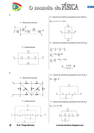 37

n)
3° - Calculo da resistência equivalente entre AB (RAB)
1° - Marcando os pontos

RAB = 2 + 3 + 7 = 12 Ω

4° - Calculo da resistência equivalente entre AB’ (RAB’)
2° - Redesenhando

1 = 1 + 1 + 1 .
Req
3
12
4
1 = 4 + 12 + 3 .
Req
12
1 = 8 → Req = 1,5 Ω
Req 12

o)
6° - Calculo da resistência equivalente entre CF (RCF’)
1° - Marcando os pontos

2° - Redesenhando

RCF’ = 2R = R
2

7° - Calculo da resistência equivalente entre AF (RAF)
RAF = R + R = 2R

Prof. Thiago Miranda

o-mundo-dao-mundo-da-fisica.blogspot.com

 