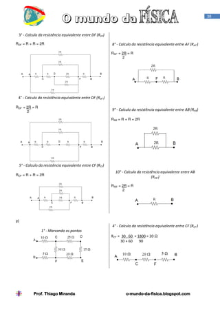 38

3° - Calculo da resistência equivalente entre DF (RDF)
RDF = R + R = 2R

8° - Calculo da resistência equivalente entre AF (RAF’)
RAF’ = 2R = R
2

4° - Calculo da resistência equivalente entre DF (RDF’)
RDF’ = 2R = R
2

9° - Calculo da resistência equivalente entre AB (RAB)
RAB = R + R = 2R

5° - Calculo da resistência equivalente entre CF (RCF)
RCF = R + R = 2R

10° - Calculo da resistência equivalente entre AB
(RAB’)
RAB’ = 2R = R
2

p)
4° - Calculo da resistência equivalente entre CF (RCF’)
1° - Marcando os pontos
RCF’ = 30 . 60 = 1800 = 20 Ω
30 + 60
90

Prof. Thiago Miranda

o-mundo-dao-mundo-da-fisica.blogspot.com

 