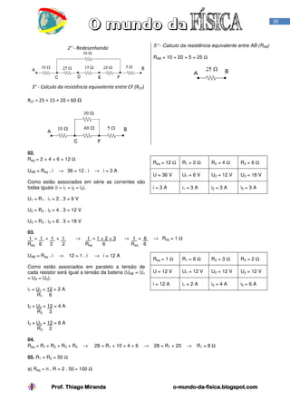 39

5° - Calculo da resistência equivalente entre AB (RAB)

2° - Redesenhando

RAB = 10 + 20 + 5 = 25 Ω

3° - Calculo da resistência equivalente entre CF (RCF)
RCF = 25 + 15 + 20 = 60 Ω

02.
Req = 2 + 4 + 6 = 12 Ω
UAB = Req . i

Req = 12 Ω

→ 36 = 12 . i

Como estão associados em série as correntes são
todas iguais (i = i1 = i2 = i3).

R2 = 4 Ω

R3 = 6 Ω

U = 36 V

→ i=3A

R1 = 2 Ω
U1 = 6 V

U2 = 12 V

U3 = 18 V

i=3A

i1 = 3 A

i2 = 3 A

i3 = 3 A

U1 = R1 . i1 = 2 . 3 = 6 V
U2 = R2 . i2 = 4 . 3 = 12 V
U3 = R3 . i3 = 6 . 3 = 18 V
03.
1 = 1 + 1 + 1
Req 6
3
2
UAB = Req . i

→

→

1 =1+2+3
Req
6

12 = 1 . i

→ 1 = 6
Req 6

→ i = 12 A

→ Req = 1 Ω

Req = 1 Ω

i1 = U1 = 12 = 2 A
R1 6

R2 = 3 Ω

R3 = 2 Ω

U = 12 V

U1 = 12 V

U2 = 12 V

U3 = 12 V

i = 12 A

Como estão associados em paralelo a tensão de
cada resistor será igual a tensão da bateria (UAB = U1
= U2 = U3).

R1 = 6 Ω

i1 = 2 A

i2 = 4 A

i3 = 6 A

I2 = U2 = 12 = 4 A
R2 3
I3 = U3 = 12 = 6 A
R3 2
04.
Req = R1 + R2 + R3 + R4

→

28 = R1 + 10 + 4 + 6

→

28 = R1 + 20

→

R1 = 8 Ω

05. R1 = R2 = 50 Ω
a) Req = n . R = 2 . 50 = 100 Ω

Prof. Thiago Miranda

o-mundo-dao-mundo-da-fisica.blogspot.com

 