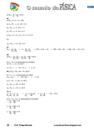 40

b) Req = R = 50 = 25 Ω
n
2
06.
a) Req = 6 + 2 + 4 = 12Ω
b) U1 = R1 . i1 = 6 . 0,5 = 3 V
U2 = R2 . i2 = 2 . 0,5 = 1 V
U3 = R3 . i3 = 4 . 0,5 = 2 V
c) UAB = U1 + U2 + U3 = 3 + 1 + 2 = 6 V

Ou
UAB = Req . i = 12 . 0,5 = 6 V
07.
Req = R1 . R2
R1 + R2

→ 4 = R1 . 12
R1 + 12

→ 12R1 = 4 (R1 + 12)

→ 12R1 = 4R1 + 48

→ 8R1 = 48 → R1 = 6 Ω

08.
a) Req = R1 . R2 = 8 . 12 = 96 = 4,8 Ω
R1 + R2
8 + 12
20
b) U1 = U2 = U (associação em paralelo)
U = R1 . i1 = 8 . 3 = 24 V
U = R1 . i 1

→

24 = 12 . i2

→ i2 = 2ª

09. a) Req = 20 + 30 + 10 = 60 Ω
b) i = i1 = i2 = i3 (associação em série)
UAB = Req . i → 120 = 60 . i → i = 2 A
c) U1 = R1 . i1 = 20 . 2 = 40 V
U2 = R2 . i2 = 30 . 2 = 60 V
U3 = R3 . i3 = 10 . 2 = 20 V
10. a)
1 = 1 + 1 + 1
Req 60 30 20

→

1 =1+2+3
Req
60

→ 1 = 6
Req 60

→ Req = 10 Ω

b) U1 = U2 = U3 = U (associação em paralelo)
i1 = U1 = 120 = 2 A
R1 60
I2 = U2 = 120 = 4 A
R2 30
I3 = U3 = 120 = 6 A
R3 20

Prof. Thiago Miranda

o-mundo-dao-mundo-da-fisica.blogspot.com

 