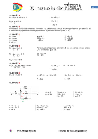 41

11. OPÇÃO A.
R1 = R2 = R3 = R = 30 Ω

UAB = Req . i
12 = 10 . i

Req = 30 = 10 Ω
3

i = 1,2 A
12. OPÇÃO B.
Como estão associados em série a corrente i1 = i2. Observando a 1° Lei de Ohm percebemos que a tensão (U)
e a resistência (R) são diretamente proporcionais e, portanto, teremos que V1 > V2.
13. OPÇÃO C.
Ro = 5 Ω
R1 = 10 Ω
Vo = 100 V
io = i1 = i

Vo = Ro . i
100 = 5 . i
i = 20 A

V1 = R1 . i
V1 = 10 . 20
V1 = 200 V

14. OPÇÃO B.
R1 = U 1 = 3 = 3 Ω
i1
1

Por exclusão chegamos a alternativa B por ser a única em que a razão
U/i é constante e igual a 5.

R2 = U 2 = 1 = 2 Ω
0,5
I2

2,5 = 7,5 = 5
0,5 1,5

Req = 3 + 2 = 5 Ω
15. OPÇÃO A.
Req = 20 . 30 = 600 = 12 Ω
20 + 30
50
16. OPÇÃO B.
U = 40 . 2 = 80 V

UAB = Req . i

→

120 = 12 . i

I = 10 A
U = 2R . 8

→

80 = 16R

U=R.i

→

80 = 5 . i

i = 16 A

R=5Ω
17. OPÇÃO B.

UCB = 12 . 1
UCB = 12V

C
i1

UCB = 6 . i1
12 = 6 . i1
i1 = 2 A

UCB = 6 . i2
12 = 4 . i2
I2 = 3 A

I2
iT = i1 + i2 + i3
iT = 1 + 2 + 3
iT = 6 A

Prof. Thiago Miranda

UAB = UAC + UCB
60 = UAC + 12
UAC = 48 V

UAC = RAC . iT
48 = R . 6
R=8Ω

o-mundo-dao-mundo-da-fisica.blogspot.com

 