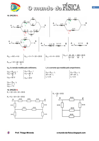 42

18. OPÇÃO B.

i1

i2

i1

i2

Req 1 = 8/2 = 4 Ω

Req 2 = 3 + 7 + 10 = 20 Ω

Req 3 = 6 + 4 = 10 Ω

Req 4 = 10 . 20 = 200 = 20 Ω
10 + 20
30
3

Req AB = 14 + 20 = 62 Ω
3
3
UDE é a tensão medida pelo voltímetro.
UAB = Req AB . i
UAB = 62 . 3
3
UAB = 62 V

UCB = Req 4 . i
UCB = 20 . 3
3
UCB = 20 V

i1 é a corrente que medida pelo amperímetro.
UCB = Req 3 . i1
20 = 10 . i1
i1 = 2 A

UCB = Req 2 . i2
20 = 20 . i2
I2 = 1 A

UDE = RDE . i2
UDE = 7 . 1
UDE = 7 V
19. OPÇÃO B.

R1 = 10 + 10 + 10 = 30 Ω
R2 = R3 = 10 + 10 = 20 Ω

Prof. Thiago Miranda

R4 = 20 = 10 Ω
2

o-mundo-dao-mundo-da-fisica.blogspot.com

 