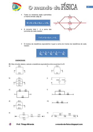 27

•

Todos os resistores estão submetidos
a mesma tensão (ddp) U.

U = U1 = U2 = U3 = ... = Un

•

A corrente total i é a soma das
correntes de cada resistor.

i = i1 + i2 + i3 + ... + in

•

O inverso da resistência equivalente é igual a soma do inverso da resistência de cada
resistor.

1 = 1 + 1 + 1 + ... 1 .
Req R1
R2
R3
Rn
EXERCÍCIOS
01. Nos circuitos abaixo, calcule a resistência equivalente entre os pontos A e B:
a)
i)

b)

j)

c)

l)

d)

m)

e)

n)

Prof. Thiago Miranda

o-mundo-dao-mundo-da-fisica.blogspot.com

 